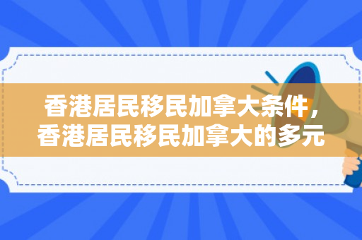 香港居民移民加拿大条件，香港居民移民加拿大的多元路径与深度体验