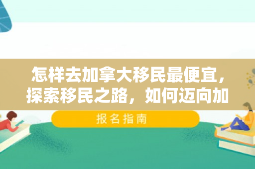 怎样去加拿大移民最便宜，探索移民之路，如何迈向加拿大的新生活