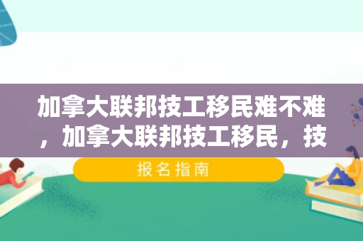 加拿大联邦技工移民难不难，加拿大联邦技工移民，技工人才的移民之路