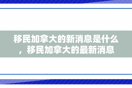 移民加拿大的新消息是什么，移民加拿大的最新消息