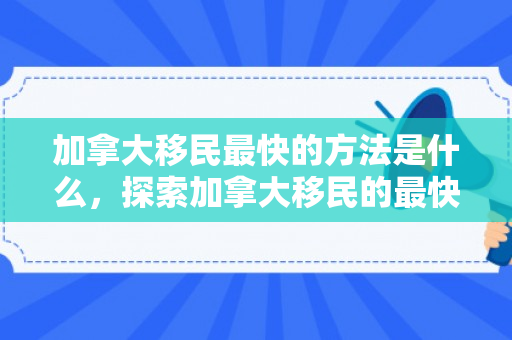 加拿大移民最快的方法是什么，探索加拿大移民的最快途径