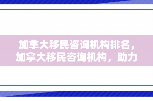 加拿大移民咨询机构排名，加拿大移民咨询机构，助力您的海外梦想启航