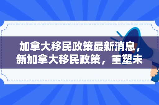 加拿大移民政策最新消息，新加拿大移民政策，重塑未来移民格局