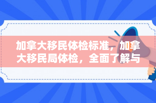 加拿大移民体检标准，加拿大移民局体检，全面了解与准备