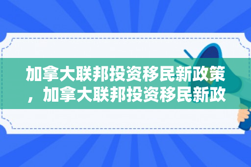 加拿大联邦投资移民新政策，加拿大联邦投资移民新政深度解析