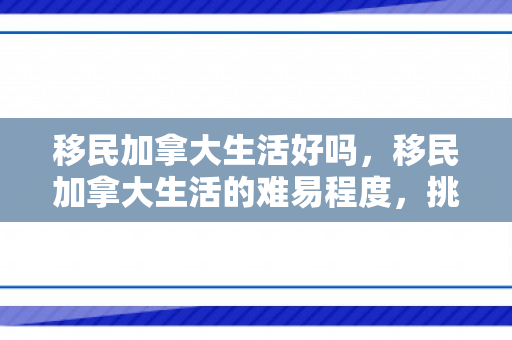 移民加拿大生活好吗，移民加拿大生活的难易程度，挑战与机遇并存