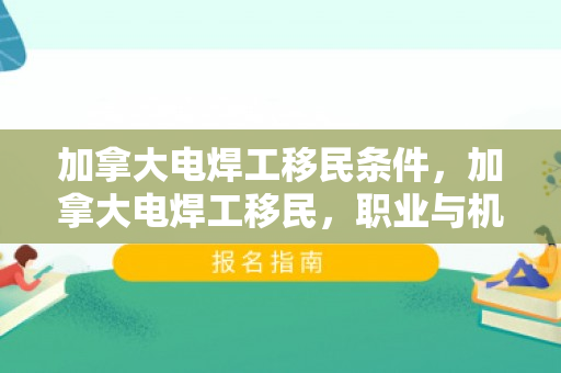 加拿大电焊工移民条件，加拿大电焊工移民，职业与机遇的完美结合