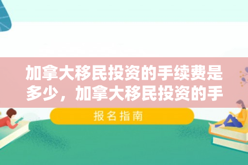 加拿大移民投资的手续费是多少，加拿大移民投资的手续详解