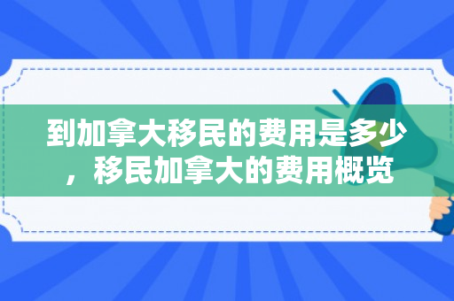 到加拿大移民的费用是多少，移民加拿大的费用概览