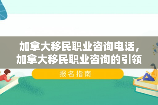 加拿大移民职业咨询电话，加拿大移民职业咨询的引领之路
