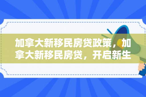 加拿大新移民房贷政策，加拿大新移民房贷，开启新生活的重要一环