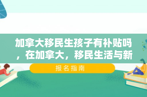 加拿大移民生孩子有补贴吗，在加拿大，移民生活与新生儿的诞生