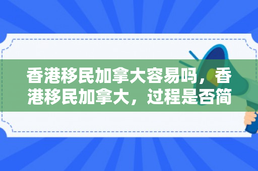 香港移民加拿大容易吗，香港移民加拿大，过程是否简单？