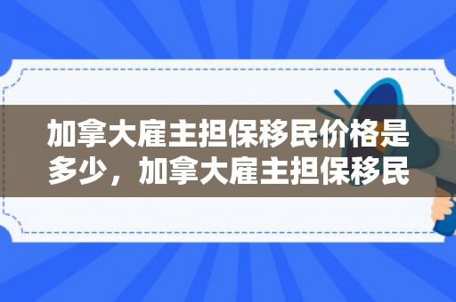 加拿大雇主担保移民价格是多少，加拿大雇主担保移民价格详解