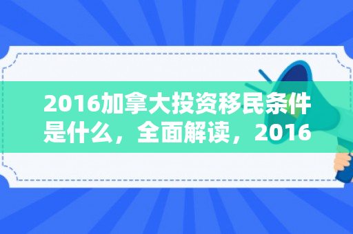2016加拿大投资移民条件是什么，全面解读，2016年加拿大投资移民条件