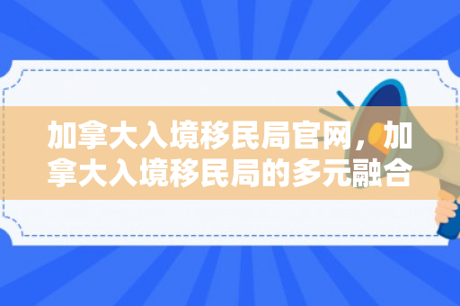 加拿大入境移民局官网，加拿大入境移民局的多元融合与开放政策