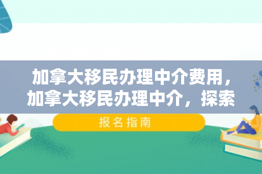 加拿大移民办理中介费用，加拿大移民办理中介，探索移民之路的引导者