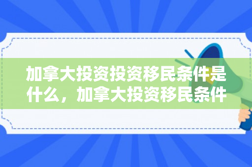加拿大投资投资移民条件是什么，加拿大投资移民条件深度解析