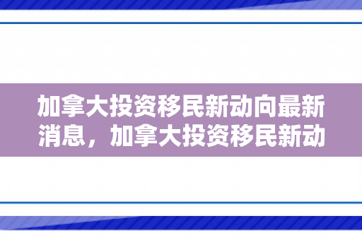 加拿大投资移民新动向最新消息，加拿大投资移民新动向，未来趋势与策略分析