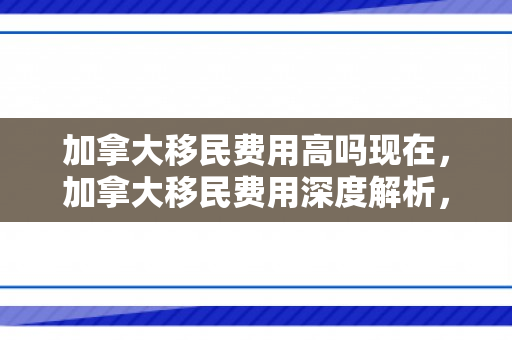 加拿大移民费用高吗现在，加拿大移民费用深度解析，真的高吗？