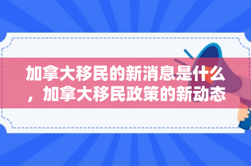 加拿大移民的新消息是什么，加拿大移民政策的新动态与消息洞察