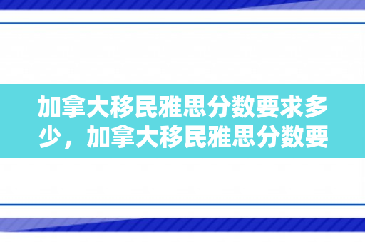 加拿大移民雅思分数要求多少，加拿大移民雅思分数要求详解
