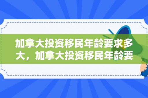 加拿大投资移民年龄要求多大，加拿大投资移民年龄要求详解