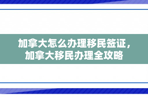 加拿大怎么办理移民签证，加拿大移民办理全攻略
