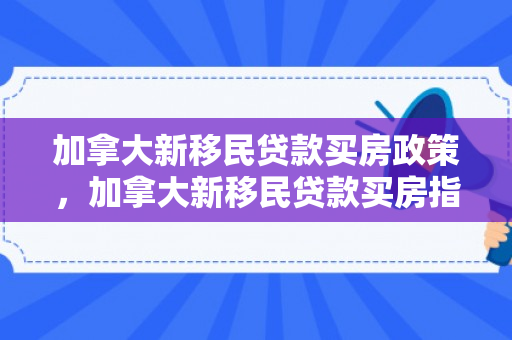 加拿大新移民贷款买房政策，加拿大新移民贷款买房指南