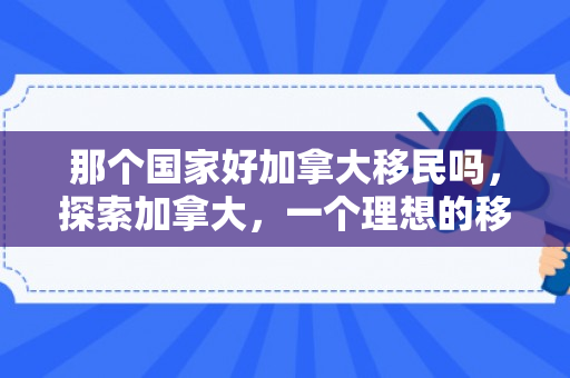 那个国家好加拿大移民吗，探索加拿大，一个理想的移民目的地