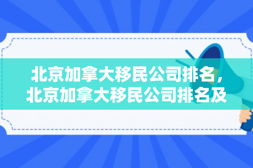 北京加拿大移民公司排名，北京加拿大移民公司排名及行业深度解析