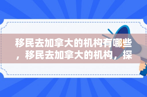 移民去加拿大的机构有哪些，移民去加拿大的机构，探索与解析