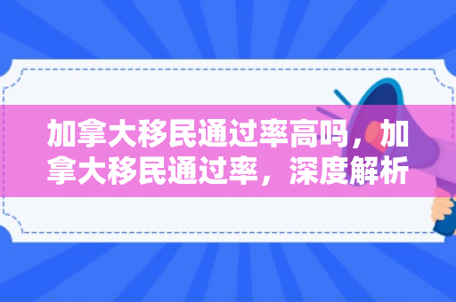加拿大移民通过率高吗，加拿大移民通过率，深度解析与前景展望