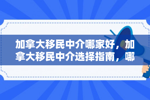 加拿大移民中介哪家好，加拿大移民中介选择指南，哪个中介更好？