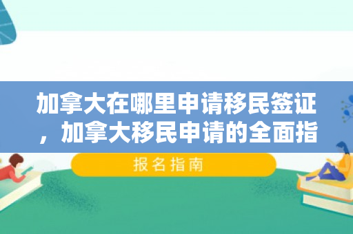 加拿大在哪里申请移民签证，加拿大移民申请的全面指南