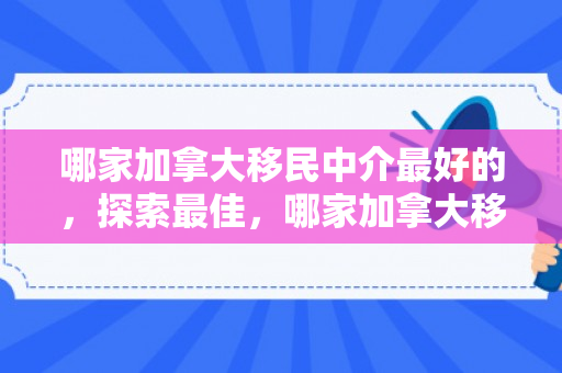 哪家加拿大移民中介最好的，探索最佳，哪家加拿大移民中介最好？