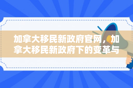 加拿大移民新政府官网，加拿大移民新政府下的变革与挑战