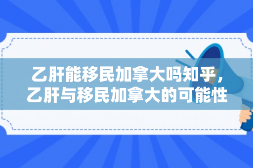 乙肝能移民加拿大吗知乎，乙肝与移民加拿大的可能性，探讨与解析