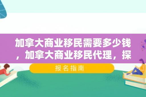 加拿大商业移民需要多少钱，加拿大商业移民代理，探索商业移民之路