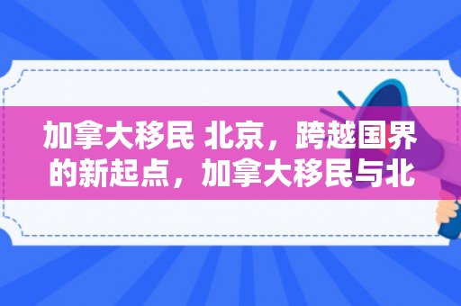 加拿大移民 北京，跨越国界的新起点，加拿大移民与北京生活