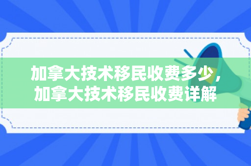 加拿大技术移民收费多少，加拿大技术移民收费详解