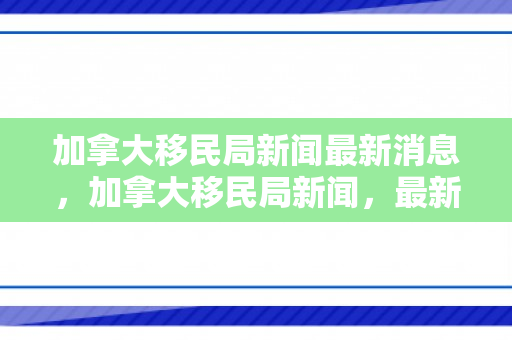加拿大移民局新闻最新消息，加拿大移民局新闻，最新动态与未来展望