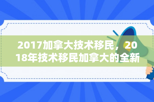 2017加拿大技术移民，2018年技术移民加拿大的全新视角