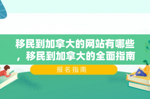 移民到加拿大的网站有哪些，移民到加拿大的全面指南网站
