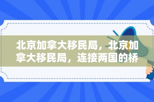 北京加拿大移民局，北京加拿大移民局，连接两国的桥梁与纽带