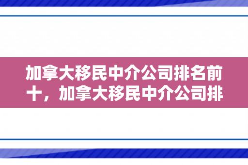 加拿大移民中介公司排名前十，加拿大移民中介公司排名及其影响力