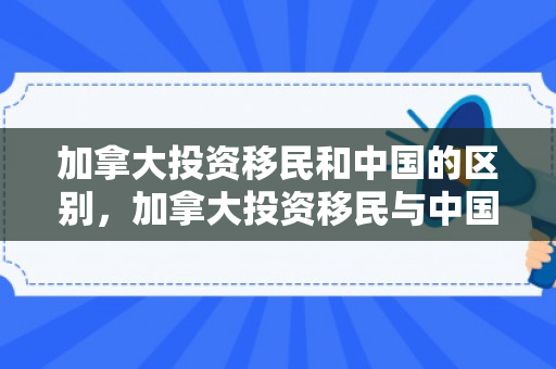 加拿大投资移民和中国的区别，加拿大投资移民与中国，探寻合作与共赢之路