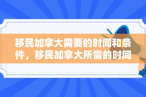 移民加拿大需要的时间和条件，移民加拿大所需的时间概览