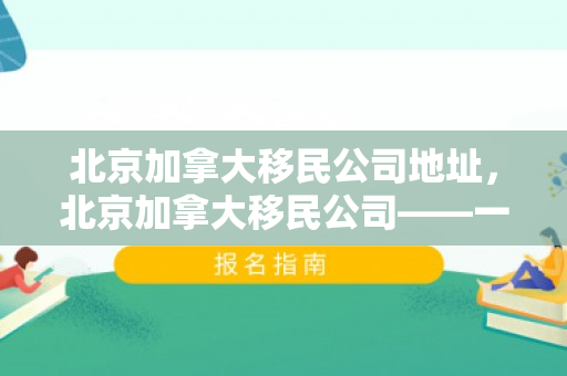 北京加拿大移民公司地址，北京加拿大移民公司——一站式移民服务体验