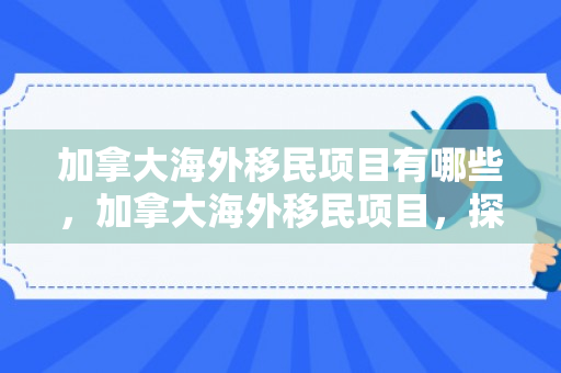 加拿大海外移民项目有哪些，加拿大海外移民项目，探索与机遇